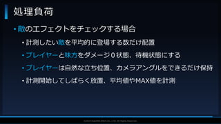 V F X S T U D Y G R O U P©2019 SQUARE ENIX CO., LTD. All Rights Reserved.
• 敵のエフェクトをチェックする場合
• 計測したい敵を平均的に登場する数だけ配置
• プレイヤーと味方をダメージ０状態、待機状態にする
• プレイヤーは自然な立ち位置、カメラアングルをできるだけ保持
• 計測開始してしばらく放置、平均値やMAX値を計測
処理負荷
 