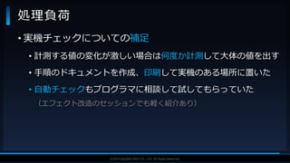 V F X S T U D Y G R O U P©2019 SQUARE ENIX CO., LTD. All Rights Reserved.
• 実機チェックについての補足
• 計測する値の変化が激しい場合は何度か計測して大体の値を出す
• 手順のドキュメントを作成、印刷して実機のある場所に置いた
• 自動チェックもプログラマに相談して試してもらっていた
（エフェクト改造のセッションでも軽く紹介あり）
処理負荷
 
