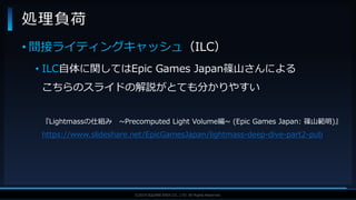 V F X S T U D Y G R O U P©2019 SQUARE ENIX CO., LTD. All Rights Reserved.
• 間接ライティングキャッシュ（ILC）
• ILC自体に関してはEpic Games Japan篠山さんによる
こちらのスライドの解説がとても分かりやすい
『Lightmassの仕組み ~Precomputed Light Volume編~ (Epic Games Japan: 篠山範明)』
https://www.slideshare.net/EpicGamesJapan/lightmass-deep-dive-part2-pub
処理負荷
 