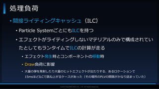 V F X S T U D Y G R O U P©2019 SQUARE ENIX CO., LTD. All Rights Reserved.
• 間接ライティングキャッシュ（ILC）
• Particle SystemごとにもILCを持つ
• エフェクトがライティングしないマテリアルのみで構成されてい
たとしてもランタイムでILCの計算が走る
• エフェクト発生時とコンポーネントの移動時
• Draw負荷に影響
• 大量の弾を発射したり大量のヒットエフェクトが出たりする、あるロケーションで
15msほどILCで跳ね上がるケースがあった（その場所のPLVの間隔がかなり詰まっていた）
処理負荷
 