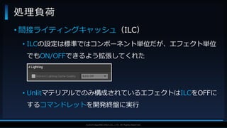 V F X S T U D Y G R O U P©2019 SQUARE ENIX CO., LTD. All Rights Reserved.
• 間接ライティングキャッシュ（ILC）
• ILCの設定は標準ではコンポーネント単位だが、エフェクト単位
でもON/OFFできるよう拡張してくれた
• Unlitマテリアルでのみ構成されているエフェクトはILCをOFFに
するコマンドレットを開発終盤に実行
処理負荷
 