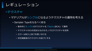 V F X S T U D Y G R O U P©2019 SQUARE ENIX CO., LTD. All Rights Reserved.
• テクスチャ
• マテリアルがシンプルになるようテクスチャの運用を考える
• Sampler Typeをなるべく絞る
• 基本的にモノクロのテクスチャを「Alpha (BC4)」で運用
• テクスチャのUVを歪ませるのもモノクロテクスチャを流用
• カラーはBC1とBC7を使い分ける
• 非圧縮推奨のテクスチャもBC7にする
レギュレーション
 