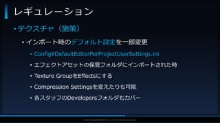 V F X S T U D Y G R O U P©2019 SQUARE ENIX CO., LTD. All Rights Reserved.
• テクスチャ（施策）
• インポート時のデフォルト設定を一部変更
• Config¥DefaultEditorPerProjectUserSettings.ini
• エフェクトアセットの保管フォルダにインポートされた時
• Texture GroupをEffectsにする
• Compression Settingsを変えたりも可能
• 各スタッフのDevelopersフォルダもカバー
レギュレーション
 