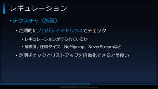 V F X S T U D Y G R O U P©2019 SQUARE ENIX CO., LTD. All Rights Reserved.
• テクスチャ（施策）
• 定期的にプロパティマトリクスでチェック
• レギュレーションが守られているか
• 解像度、圧縮タイプ、NoMipmap、NeverStreamなど
• 定期チェックとリストアップを自動化できると尚良い
レギュレーション
 