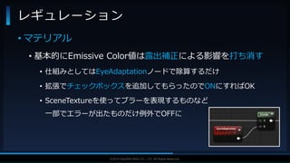 V F X S T U D Y G R O U P©2019 SQUARE ENIX CO., LTD. All Rights Reserved.
• マテリアル
• 基本的にEmissive Color値は露出補正による影響を打ち消す
• 仕組みとしてはEyeAdaptationノードで除算するだけ
• 拡張でチェックボックスを追加してもらったのでONにすればOK
• SceneTextureを使ってブラーを表現するものなど
一部でエラーが出たものだけ例外でOFFに
レギュレーション
 