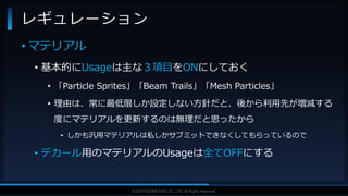 V F X S T U D Y G R O U P©2019 SQUARE ENIX CO., LTD. All Rights Reserved.
• マテリアル
• 基本的にUsageは主な３項目をONにしておく
• 「Particle Sprites」「Beam Trails」「Mesh Particles」
• 理由は、常に最低限しか設定しない方針だと、後から利用先が増減する
度にマテリアルを更新するのは無理だと思ったから
• しかも汎用マテリアルは私しかサブミットできなくしてもらっているので
• デカール用のマテリアルのUsageは全てOFFにする
レギュレーション
 