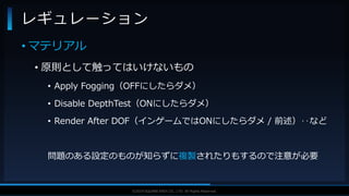 V F X S T U D Y G R O U P©2019 SQUARE ENIX CO., LTD. All Rights Reserved.
• マテリアル
• 原則として触ってはいけないもの
• Apply Fogging（OFFにしたらダメ）
• Disable DepthTest（ONにしたらダメ）
• Render After DOF（インゲームではONにしたらダメ / 前述）‥など
問題のある設定のものが知らずに複製されたりもするので注意が必要
レギュレーション
 