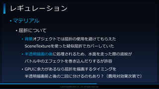 V F X S T U D Y G R O U P©2019 SQUARE ENIX CO., LTD. All Rights Reserved.
• マテリアル
• 屈折について
• 背景オブジェクトでは屈折の使用を避けてもらえた
SceneTextureを使った疑似屈折でカバーしていた
• 半透明描画の後に処理されるため、水面を走った際の波紋が
バトル中のエフェクトを巻き込んだりするが許容
• GPUに余力があるなら屈折を描画するタイミングを
半透明描画前と後の二回に分けるのもあり？（費用対効果次第で）
レギュレーション
 