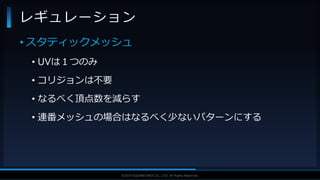 V F X S T U D Y G R O U P©2019 SQUARE ENIX CO., LTD. All Rights Reserved.
• スタティックメッシュ
• UVは１つのみ
• コリジョンは不要
• なるべく頂点数を減らす
• 連番メッシュの場合はなるべく少ないパターンにする
レギュレーション
 