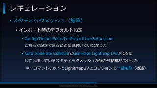 V F X S T U D Y G R O U P©2019 SQUARE ENIX CO., LTD. All Rights Reserved.
• スタティックメッシュ（施策）
• インポート時のデフォルト設定
• Config¥DefaultEditorPerProjectUserSettings.ini
こちらで設定できることに気付いていなかった
• Auto Generate CollisionとGenerate Lightmap UVsをONに
してしまっているスタティックメッシュが後から結構見つかった
⇒ コマンドレットでLighitmapUVとコリジョンを一括削除（後述）
レギュレーション
 