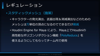 V F X S T U D Y G R O U P©2019 SQUARE ENIX CO., LTD. All Rights Reserved.
• スタティックメッシュ（施策）
• キャラクターの発光演出、武器出現＆消滅演出などのための
メッシュは万単位の頂点になるのでできるだけ削減
• Houdini Engine for Maya により、Maya上でHoudiniの
高性能なポリゴンリダクション機能「PolyReduce」を
使えるようにしてもらってチーム内で使用
レギュレーション
 