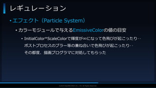 V F X S T U D Y G R O U P©2019 SQUARE ENIX CO., LTD. All Rights Reserved.
• エフェクト（Particle System）
• カラーモジュールで与えるEmissiveColorの値の目安
• InitialColor*ScaleColorで輝度が∞になって色飛びが起こったり‥
ポストプロセスのブラー等の兼ね合いで色飛びが起こったり‥
その都度、描画プログラマに対処してもらった
レギュレーション
 