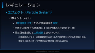 V F X S T U D Y G R O U P©2019 SQUARE ENIX CO., LTD. All Rights Reserved.
• エフェクト（Particle System）
• ポイントライト
• 「特別感を出す」ために使用場面を限定
• 使用する場合でも基本的に１つのParticleSystemで１個
• 見た目を重視して二乗減衰させないルール
• 二乗減衰だとライトの影響範囲を大きくしたり強度を上げざるを得なくなる
• 強度を上げるとキャラや壁に近い時に強く照らし過ぎる
レギュレーション
 
