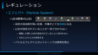 V F X S T U D Y G R O U P©2019 SQUARE ENIX CO., LTD. All Rights Reserved.
• エフェクト（Particle System）
• UE4標準のLOD
• 設定の自由度が高い反面、作業がとても煩雑になる
• LODが設定されていることが一目で分からない
• 複製した際にLODが設定されていることに気付かない
• それによりミスが多発する
• バトルエフェクトとカットシーンでは使用を禁止
レギュレーション
 