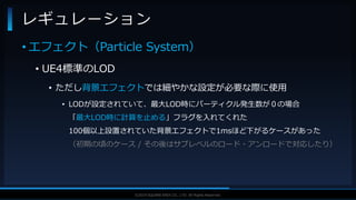 V F X S T U D Y G R O U P©2019 SQUARE ENIX CO., LTD. All Rights Reserved.
• エフェクト（Particle System）
• UE4標準のLOD
• ただし背景エフェクトでは細やかな設定が必要な際に使用
• LODが設定されていて、最大LOD時にパーティクル発生数が０の場合
「最大LOD時に計算を止める」フラグを入れてくれた
100個以上設置されていた背景エフェクトで1msほど下がるケースがあった
（初期の頃のケース / その後はサブレベルのロード・アンロードで対応したり）
レギュレーション
 