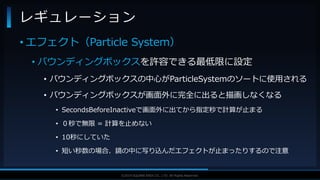 V F X S T U D Y G R O U P©2019 SQUARE ENIX CO., LTD. All Rights Reserved.
• エフェクト（Particle System）
• バウンディングボックスを許容できる最低限に設定
• バウンディングボックスの中心がParticleSystemのソートに使用される
• バウンディングボックスが画面外に完全に出ると描画しなくなる
• SecondsBeforeInactiveで画面外に出てから指定秒で計算が止まる
• ０秒で無限 = 計算を止めない
• 10秒にしていた
• 短い秒数の場合、鏡の中に写り込んだエフェクトが止まったりするので注意
レギュレーション
 