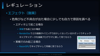 V F X S T U D Y G R O U P©2019 SQUARE ENIX CO., LTD. All Rights Reserved.
• エフェクト（施策）
• 色飛びなど不具合が出た場合に少しでも自力で原因を調べる
• エディタ上で起こる場合
• 実機でも起こるか確認
• RenderDocでどの描画タイミングでおかしくなっているかざっくりチェック
キャプチャデータを描画プログラマに渡して見てもらう
• 実機でのみ起こる場合
• RazorGPUでキャプチャして同様に見てもらう
レギュレーション
 