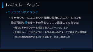 V F X S T U D Y G R O U P©2019 SQUARE ENIX CO., LTD. All Rights Reserved.
• エフェクトのアタッチ
• キャラクターにエフェクト専用に独自にアニメーションを
設定可能な骨をルートの子として１つ追加してもらった
• 例えばキャラクターを周回するアニメーションとか
• 大抵はルートからのオフセットや各骨へのアタッチで賄えるが例外用
• 稀に有用な場面があるという感じで、たまに使用した
レギュレーション
 