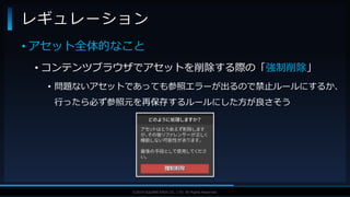 V F X S T U D Y G R O U P©2019 SQUARE ENIX CO., LTD. All Rights Reserved.
• アセット全体的なこと
• コンテンツブラウザでアセットを削除する際の「強制削除」
• 問題ないアセットであっても参照エラーが出るので禁止ルールにするか、
行ったら必ず参照元を再保存するルールにした方が良さそう
レギュレーション
 