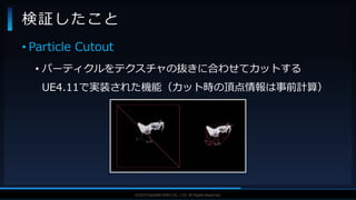 V F X S T U D Y G R O U P©2019 SQUARE ENIX CO., LTD. All Rights Reserved.
• Particle Cutout
• パーティクルをテクスチャの抜きに合わせてカットする
UE4.11で実装された機能（カット時の頂点情報は事前計算）
検証したこと
 