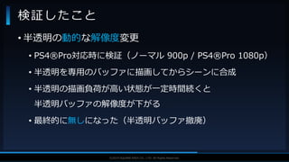 V F X S T U D Y G R O U P©2019 SQUARE ENIX CO., LTD. All Rights Reserved.
• 半透明の動的な解像度変更
• PS4®Pro対応時に検証（ノーマル 900p / PS4®Pro 1080p）
• 半透明を専用のバッファに描画してからシーンに合成
• 半透明の描画負荷が高い状態が一定時間続くと
半透明バッファの解像度が下がる
• 最終的に無しになった（半透明バッファ撤廃）
検証したこと
 