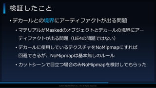 V F X S T U D Y G R O U P©2019 SQUARE ENIX CO., LTD. All Rights Reserved.
• デカールとの境界にアーティファクトが出る問題
• マテリアルがMaskedのオブジェクトとデカールの境界にアー
ティファクトが出る問題（UE4の問題ではない）
• デカールに使用しているテクスチャをNoMipmapにすれば
回避できるが、NoMipmapは基本無しのルール
• カットシーンで目立つ場合のみNoMipmapを検討してもらった
検証したこと
 
