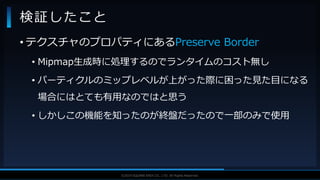 V F X S T U D Y G R O U P©2019 SQUARE ENIX CO., LTD. All Rights Reserved.
• テクスチャのプロパティにあるPreserve Border
• Mipmap生成時に処理するのでランタイムのコスト無し
• パーティクルのミップレベルが上がった際に困った見た目になる
場合にはとても有用なのではと思う
• しかしこの機能を知ったのが終盤だったので一部のみで使用
検証したこと
 