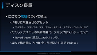 V F X S T U D Y G R O U P©2019 SQUARE ENIX CO., LTD. All Rights Reserved.
• ここでの常駐について補足
• メモリに常駐させるアセット
• テクスチャ、マテリアル、マテリアルインスタンス、スタティックメッシュなど
• ただしテクスチャの高解像度ミップマップはストリーミング
• NeverStreamに設定したものは１つだけ
• なので総容量の 71MB 全てが常駐される訳ではない
ディスク容量
 