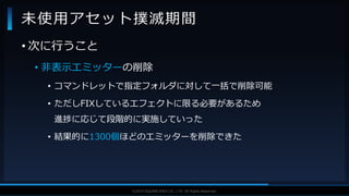 V F X S T U D Y G R O U P©2019 SQUARE ENIX CO., LTD. All Rights Reserved.
• 次に行うこと
• 非表示エミッターの削除
• コマンドレットで指定フォルダに対して一括で削除可能
• ただしFIXしているエフェクトに限る必要があるため
進捗に応じて段階的に実施していった
• 結果的に1300個ほどのエミッターを削除できた
未使用アセット撲滅期間
 