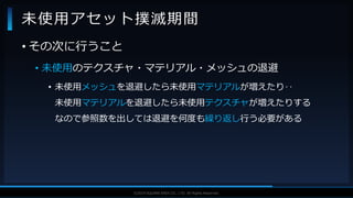 V F X S T U D Y G R O U P©2019 SQUARE ENIX CO., LTD. All Rights Reserved.
• その次に行うこと
• 未使用のテクスチャ・マテリアル・メッシュの退避
• 未使用メッシュを退避したら未使用マテリアルが増えたり‥
未使用マテリアルを退避したら未使用テクスチャが増えたりする
なので参照数を出しては退避を何度も繰り返し行う必要がある
未使用アセット撲滅期間
 