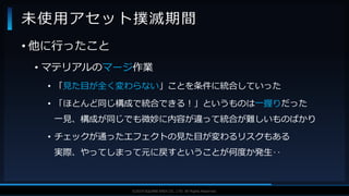 V F X S T U D Y G R O U P©2019 SQUARE ENIX CO., LTD. All Rights Reserved.
• 他に行ったこと
• マテリアルのマージ作業
• 「見た目が全く変わらない」ことを条件に統合していった
• 「ほとんど同じ構成で統合できる！」というものは一握りだった
一見、構成が同じでも微妙に内容が違って統合が難しいものばかり
• チェックが通ったエフェクトの見た目が変わるリスクもある
実際、やってしまって元に戻すということが何度か発生‥
未使用アセット撲滅期間
 