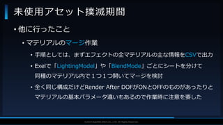 V F X S T U D Y G R O U P©2019 SQUARE ENIX CO., LTD. All Rights Reserved.
• 他に行ったこと
• マテリアルのマージ作業
• 手順としては、まずエフェクトの全マテリアルの主な情報をCSVで出力
• Exelで「LightingModel」や「BlendMode」ごとにシートを分けて
同種のマテリアル内で１つ１つ開いてマージを検討
• 全く同じ構成だけどRender After DOFがONとOFFのものがあったりと
マテリアルの基本パラメータ違いもあるので作業時に注意を要した
未使用アセット撲滅期間
 