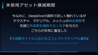 V F X S T U D Y G R O U P©2019 SQUARE ENIX CO., LTD. All Rights Reserved.
ちなみに、DeepDiveの資料で詳しく触れているが
テクスチャ、マテリアル、メッシュの命名規則で
先頭に作成者を識別する１文字を与えた
こちらが非常に重宝した
『大規模タイトルにおけるエフェクトマテリアル運用』
https://www.slideshare.net/EpicGamesJapan/sqex-ue4dd
未使用アセット撲滅期間
 