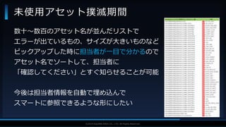 V F X S T U D Y G R O U P©2019 SQUARE ENIX CO., LTD. All Rights Reserved.
数十～数百のアセット名が並んだリストで
エラーが出ているもの、サイズが大きいものなど
ピックアップした時に担当者が一目で分かるので
アセット名でソートして、担当者に
「確認してください」とすぐ知らせることが可能
今後は担当者情報を自動で埋め込んで
スマートに参照できるような形にしたい
未使用アセット撲滅期間
 