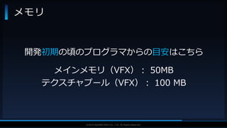 V F X S T U D Y G R O U P©2019 SQUARE ENIX CO., LTD. All Rights Reserved.
メモリ
開発初期の頃のプログラマからの目安はこちら
メインメモリ（VFX）： 50MB
テクスチャプール（VFX）： 100 MB
 