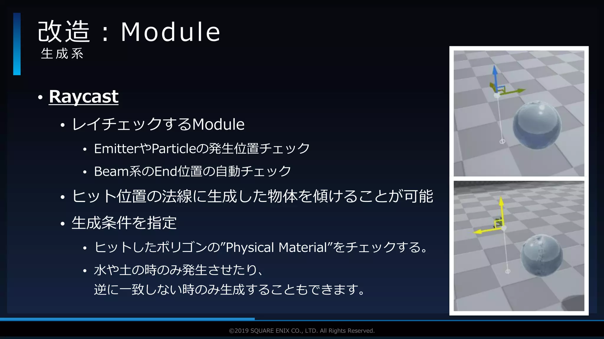 V F X S T U D Y G R O U P©2019 SQUARE ENIX CO., LTD. All Rights Reserved.
• Raycast
• レイチェックするModule
• EmitterやParticleの発生位置チェック
• Beam系のEnd位置の自動チェック
• ヒット位置の法線に生成した物体を傾けることが可能
• 生成条件を指定
• ヒットしたポリゴンの”Physical Material”をチェックする。
• 水や土の時のみ発生させたり、
逆に一致しない時のみ生成することもできます。
改造：Module
生 成 系
 