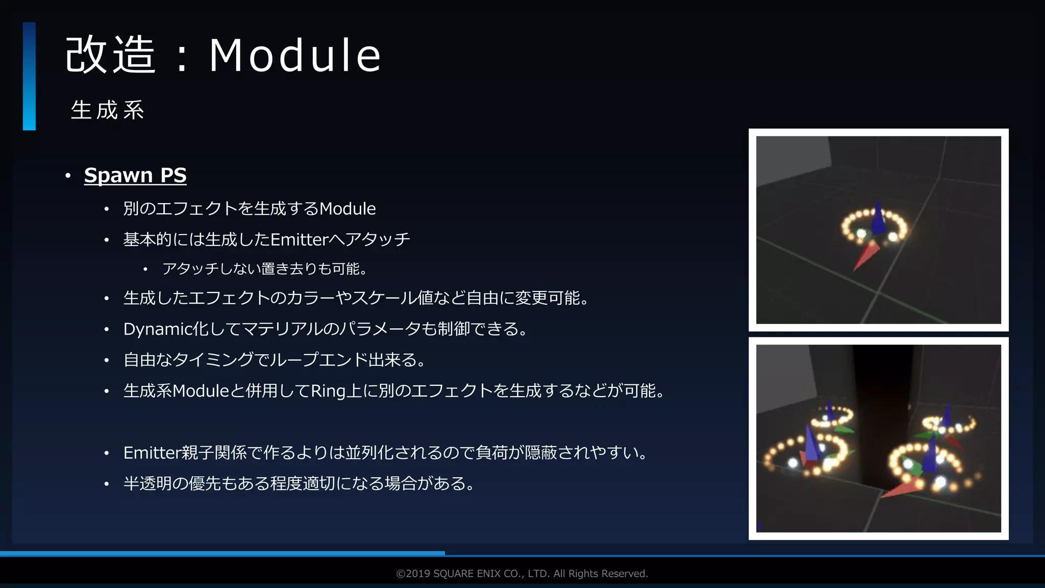 V F X S T U D Y G R O U P©2019 SQUARE ENIX CO., LTD. All Rights Reserved.
• Spawn PS
• 別のエフェクトを生成するModule
• 基本的には生成したEmitterへアタッチ
• アタッチしない置き去りも可能。
• 生成したエフェクトのカラーやスケール値など自由に変更可能。
• Dynamic化してマテリアルのパラメータも制御できる。
• 自由なタイミングでループエンド出来る。
• 生成系Moduleと併用してRing上に別のエフェクトを生成するなどが可能。
• Emitter親子関係で作るよりは並列化されるので負荷が隠蔽されやすい。
• 半透明の優先もある程度適切になる場合がある。
改造：Module
生 成 系
 