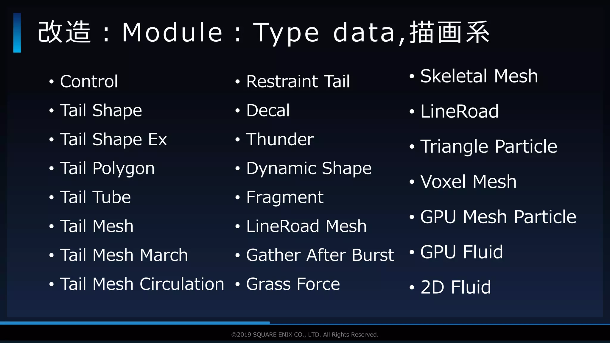 V F X S T U D Y G R O U P©2019 SQUARE ENIX CO., LTD. All Rights Reserved.
• Control
• Tail Shape
• Tail Shape Ex
• Tail Polygon
• Tail Tube
• Tail Mesh
• Tail Mesh March
• Tail Mesh Circulation
改造：Module：Type data,描画系
• Restraint Tail
• Decal
• Thunder
• Dynamic Shape
• Fragment
• LineRoad Mesh
• Gather After Burst
• Grass Force
• Skeletal Mesh
• LineRoad
• Triangle Particle
• Voxel Mesh
• GPU Mesh Particle
• GPU Fluid
• 2D Fluid
 
