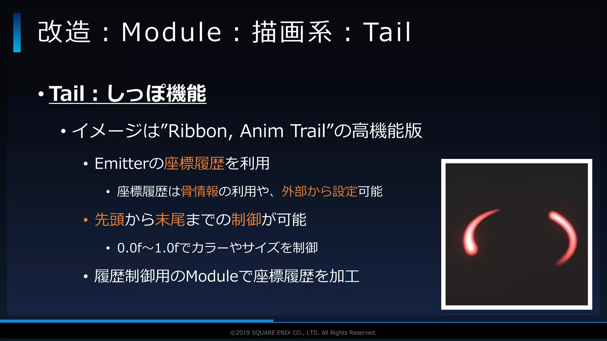 V F X S T U D Y G R O U P©2019 SQUARE ENIX CO., LTD. All Rights Reserved.
• Tail：しっぽ機能
• イメージは”Ribbon, Anim Trail”の高機能版
• Emitterの座標履歴を利用
• 座標履歴は骨情報の利用や、外部から設定可能
• 先頭から末尾までの制御が可能
• 0.0f～1.0fでカラーやサイズを制御
• 履歴制御用のModuleで座標履歴を加工
改造：Module：描画系：Tail
 