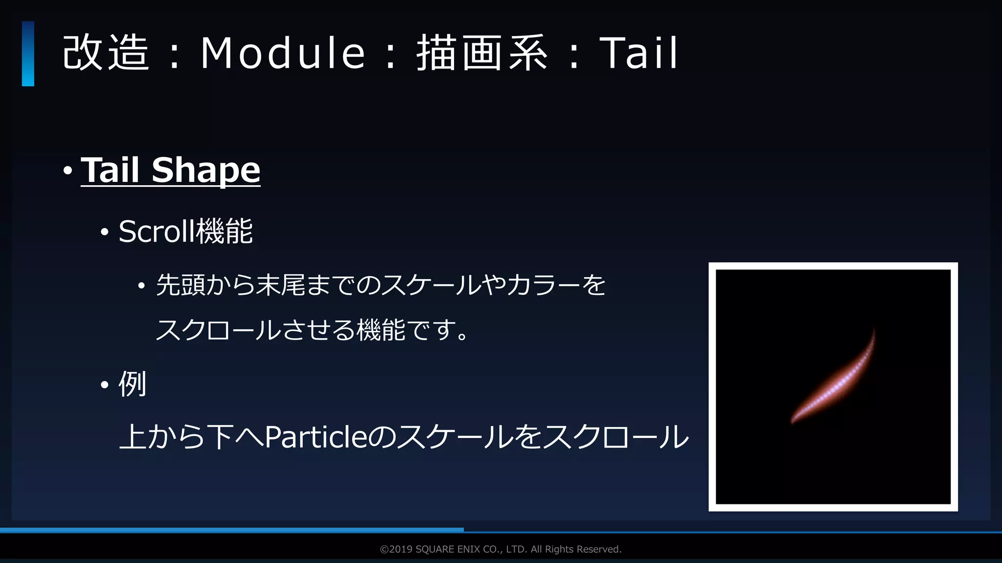 V F X S T U D Y G R O U P©2019 SQUARE ENIX CO., LTD. All Rights Reserved.
• Tail Shape
• Scroll機能
• 先頭から末尾までのスケールやカラーを
スクロールさせる機能です。
• 例
上から下へParticleのスケールをスクロール
改造：Module：描画系：Tail
 