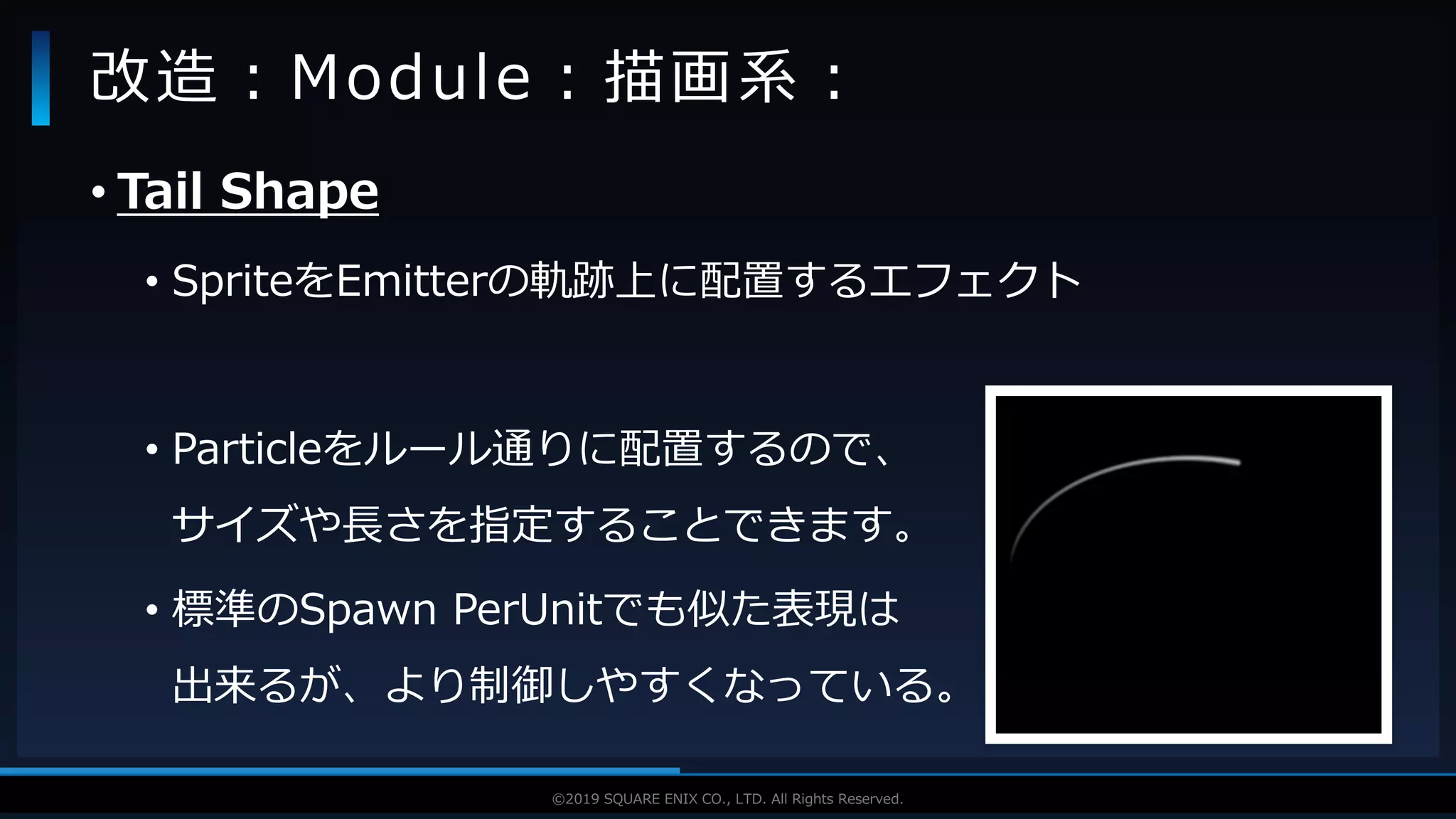 V F X S T U D Y G R O U P©2019 SQUARE ENIX CO., LTD. All Rights Reserved.
• Tail Shape
• SpriteをEmitterの軌跡上に配置するエフェクト
• Particleをルール通りに配置するので、
サイズや長さを指定することできます。
• 標準のSpawn PerUnitでも似た表現は
出来るが、より制御しやすくなっている。
改造：Module：描画系：
 