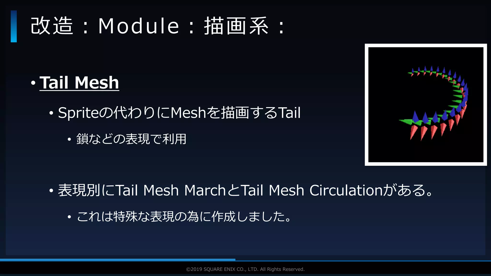 V F X S T U D Y G R O U P©2019 SQUARE ENIX CO., LTD. All Rights Reserved.
• Tail Mesh
• Spriteの代わりにMeshを描画するTail
• 鎖などの表現で利用
• 表現別にTail Mesh MarchとTail Mesh Circulationがある。
• これは特殊な表現の為に作成しました。
改造：Module：描画系：
 