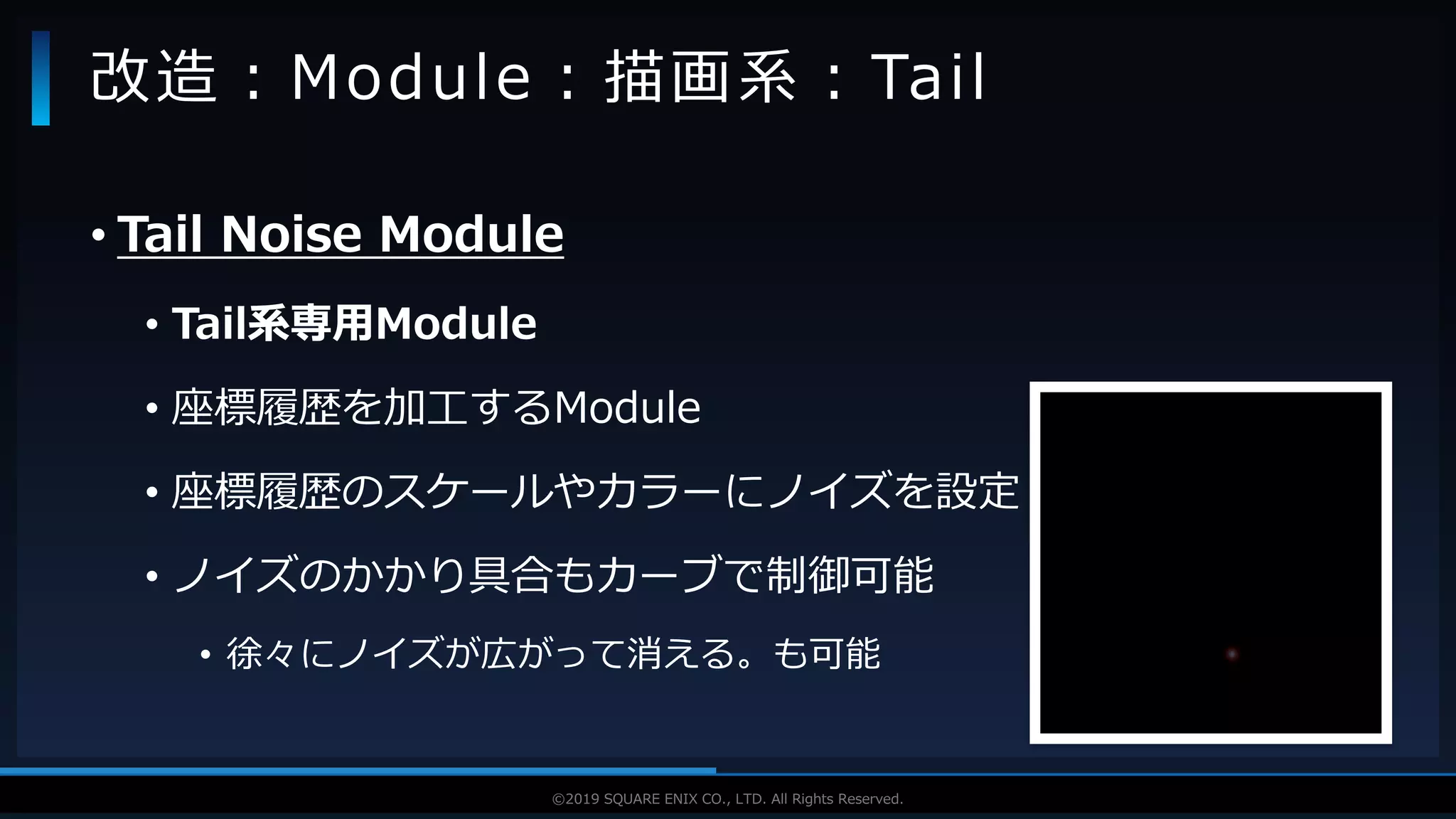 V F X S T U D Y G R O U P©2019 SQUARE ENIX CO., LTD. All Rights Reserved.
• Tail Noise Module
• Tail系専用Module
• 座標履歴を加工するModule
• 座標履歴のスケールやカラーにノイズを設定
• ノイズのかかり具合もカーブで制御可能
• 徐々にノイズが広がって消える。も可能
改造：Module：描画系：Tail
 