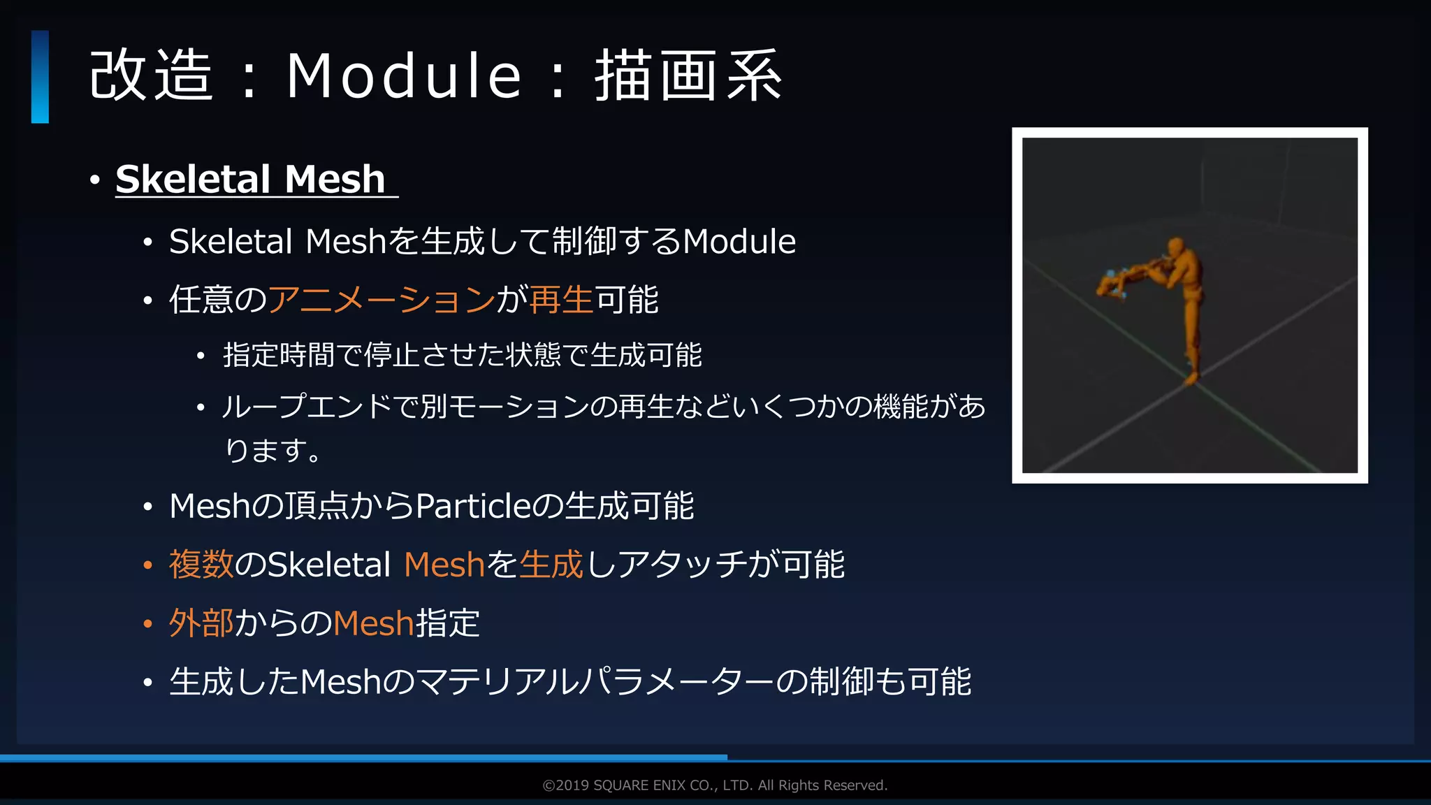 V F X S T U D Y G R O U P©2019 SQUARE ENIX CO., LTD. All Rights Reserved.
• Skeletal Mesh
• Skeletal Meshを生成して制御するModule
• 任意のアニメーションが再生可能
• 指定時間で停止させた状態で生成可能
• ループエンドで別モーションの再生などいくつかの機能があ
ります。
• Meshの頂点からParticleの生成可能
• 複数のSkeletal Meshを生成しアタッチが可能
• 外部からのMesh指定
• 生成したMeshのマテリアルパラメーターの制御も可能
改造：Module：描画系
 