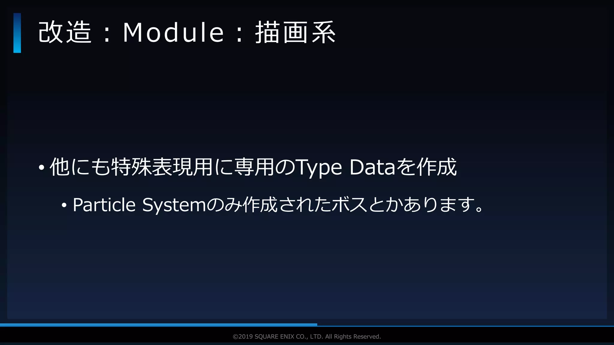 V F X S T U D Y G R O U P©2019 SQUARE ENIX CO., LTD. All Rights Reserved.
• 他にも特殊表現用に専用のType Dataを作成
• Particle Systemのみ作成されたボスとかあります。
改造：Module：描画系
 