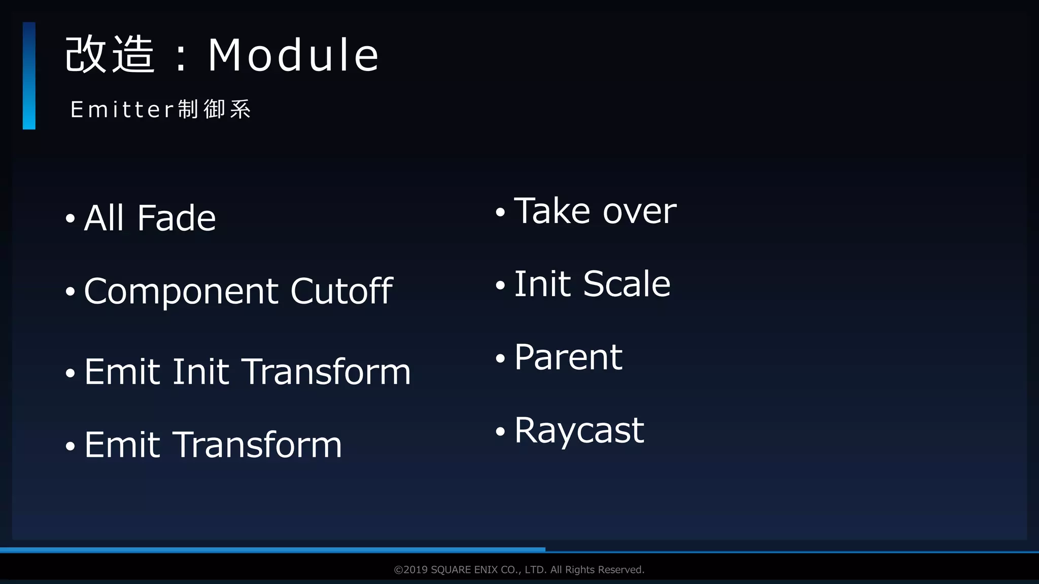 V F X S T U D Y G R O U P©2019 SQUARE ENIX CO., LTD. All Rights Reserved.
• All Fade
• Component Cutoff
• Emit Init Transform
• Emit Transform
改造：Module
E m i t t e r 制 御 系
• Take over
• Init Scale
• Parent
• Raycast
 