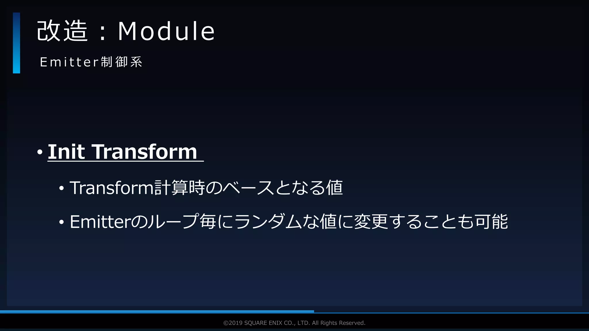 V F X S T U D Y G R O U P©2019 SQUARE ENIX CO., LTD. All Rights Reserved.
• Init Transform
• Transform計算時のベースとなる値
• Emitterのループ毎にランダムな値に変更することも可能
改造：Module
E m i t t e r 制 御 系
 