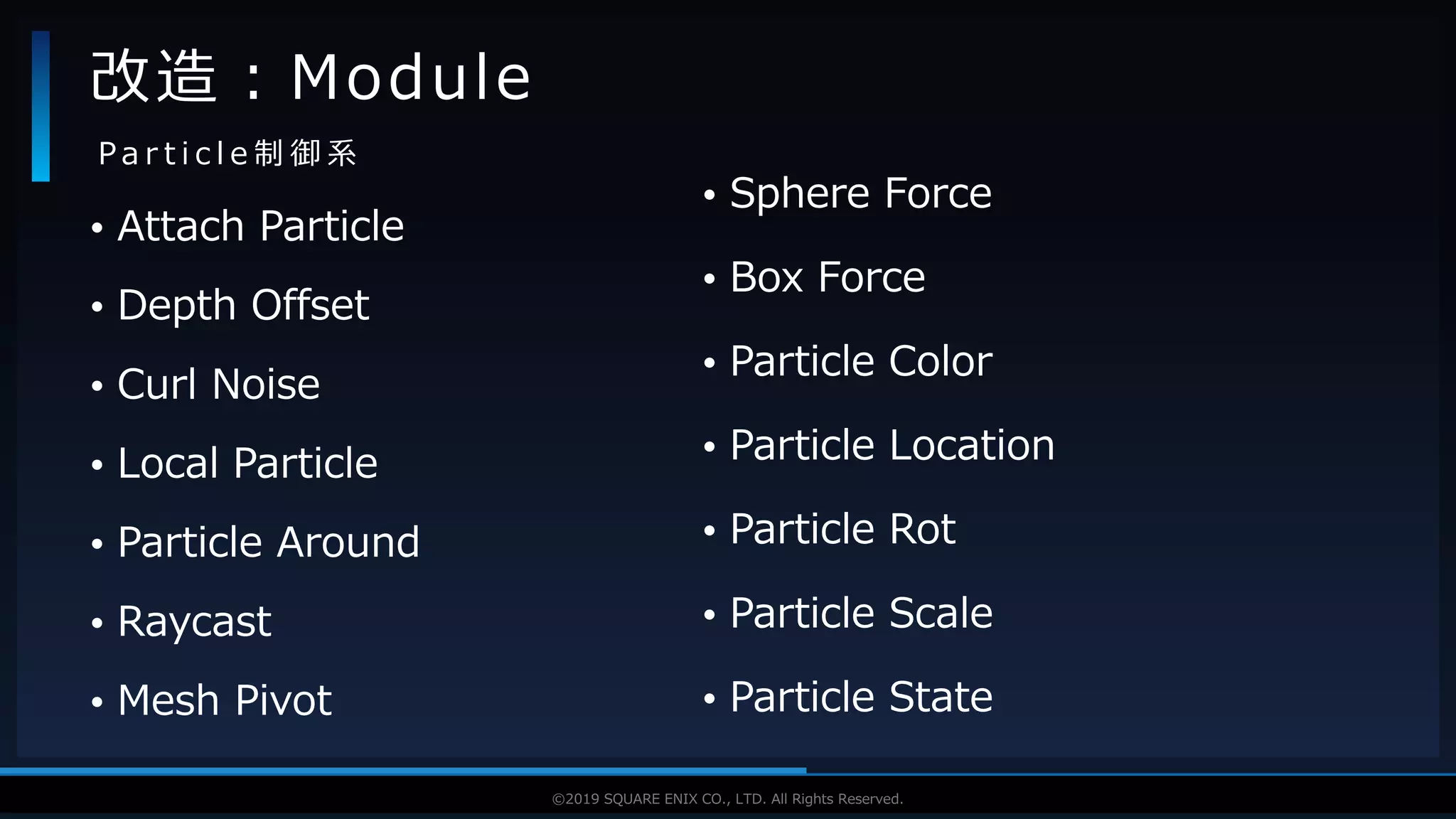 V F X S T U D Y G R O U P©2019 SQUARE ENIX CO., LTD. All Rights Reserved.
• Attach Particle
• Depth Offset
• Curl Noise
• Local Particle
• Particle Around
• Raycast
• Mesh Pivot
改造：Module
P a r t i c l e 制 御 系
• Sphere Force
• Box Force
• Particle Color
• Particle Location
• Particle Rot
• Particle Scale
• Particle State
 