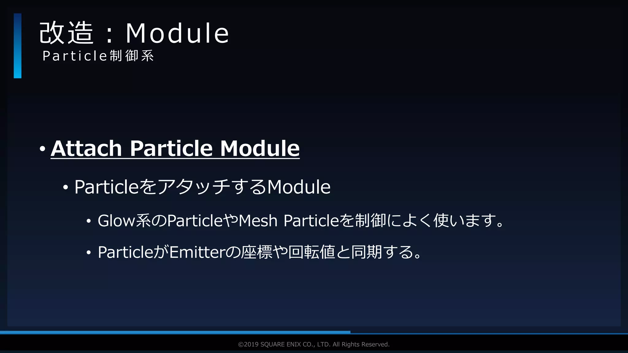 V F X S T U D Y G R O U P©2019 SQUARE ENIX CO., LTD. All Rights Reserved.
• Attach Particle Module
• ParticleをアタッチするModule
• Glow系のParticleやMesh Particleを制御によく使います。
• ParticleがEmitterの座標や回転値と同期する。
改造：Module
P a r t i c l e 制 御 系
 