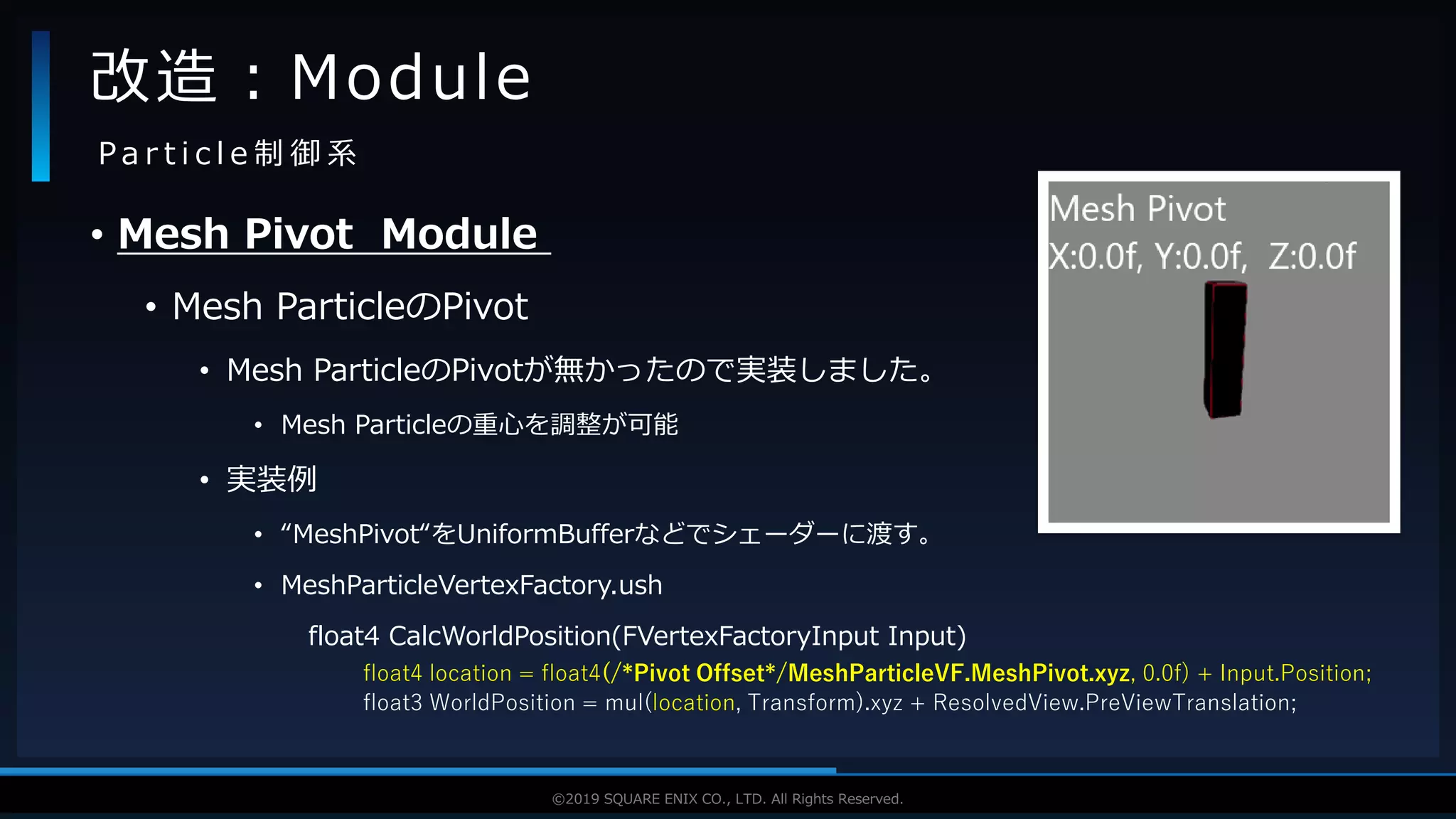 V F X S T U D Y G R O U P©2019 SQUARE ENIX CO., LTD. All Rights Reserved.
• Mesh Pivot Module
• Mesh ParticleのPivot
• Mesh ParticleのPivotが無かったので実装しました。
• Mesh Particleの重心を調整が可能
• 実装例
• “MeshPivot“をUniformBufferなどでシェーダーに渡す。
• MeshParticleVertexFactory.ush
float4 CalcWorldPosition(FVertexFactoryInput Input)
float4 location = float4(/*Pivot Offset*/MeshParticleVF.MeshPivot.xyz, 0.0f) + Input.Position;
float3 WorldPosition = mul(location, Transform).xyz + ResolvedView.PreViewTranslation;
改造：Module
P a r t i c l e 制 御 系
 